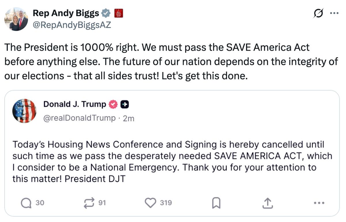Tweet from Rep Andy Biggs: ‘The President is 1000% right. We must pass the SAVE America Act before anything else. The future of our nation depends on the integrity of our elections - that all sides trust! Let's get this done.’Original Tweet from Donald J. Trump:
‘Today's Housing News Conference and Signing is hereby cancelled until such time as we pass the desperately needed SAVE AMERICA ACT, which I consider to be a National Emergency. Thank you for your attention to this matter! President DJT’