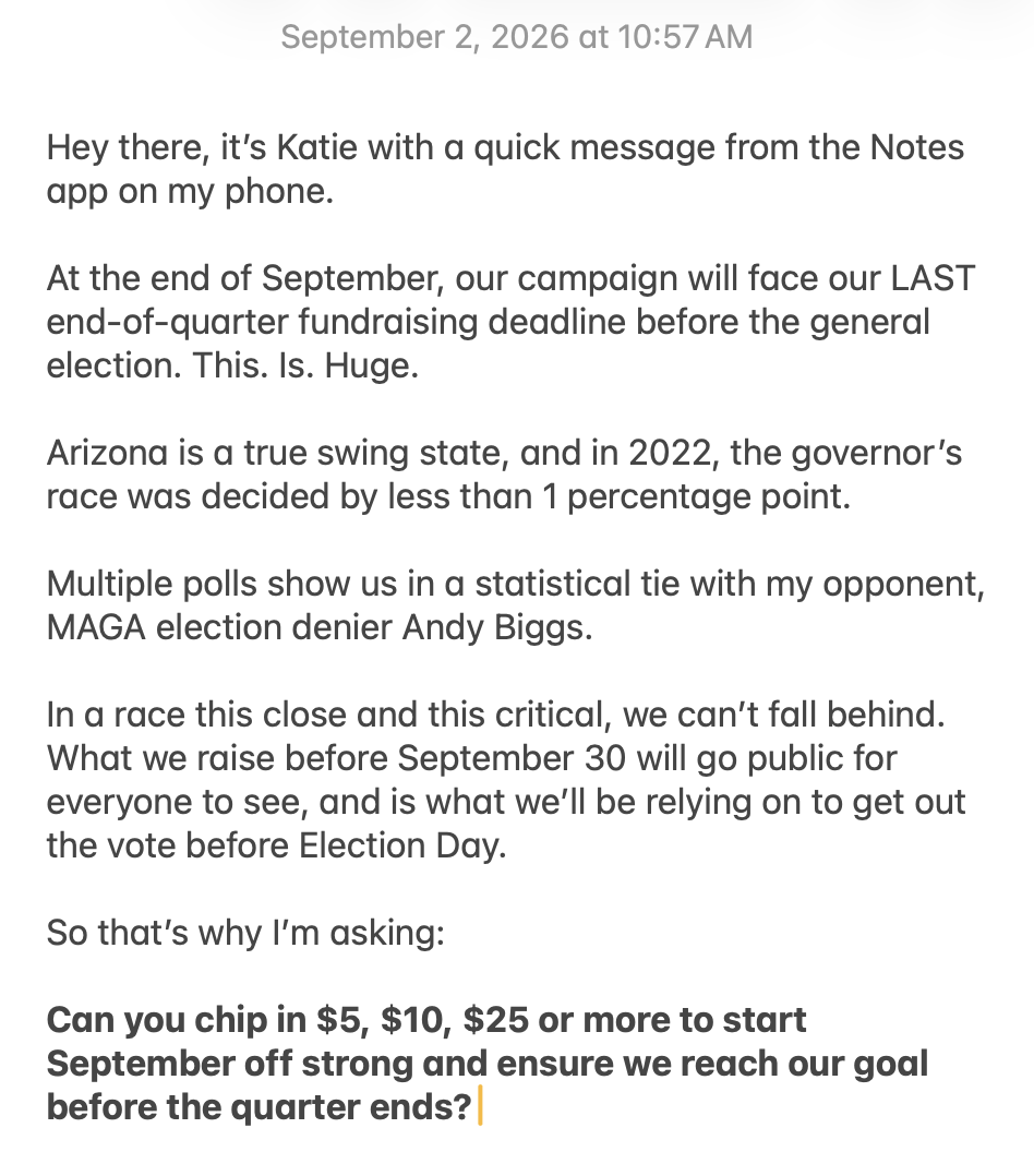 Hey there, it's Katie with a quick message from the Notes app on my phone. At the end of September, our campaign will face our LAST end-of-quarter fundraising deadline before the general election. This. Is. Huge. Arizona is a true swing state, and in 2022, the governor's race was decided by less than 1 percentage point. Multiple polls show us in a statistical tie with my opponent, MAGA election denier Andy Biggs. In a race this close and this critical, we can't fall behind. What we raise before September 30 will go public for everyone to see, and is what we'll be relying on to get out the vote before Election Day. So that's why I'm asking: Can you chip in $5, $10, $25 or more to start September off strong and ensure we reach our goal before the quarter ends?