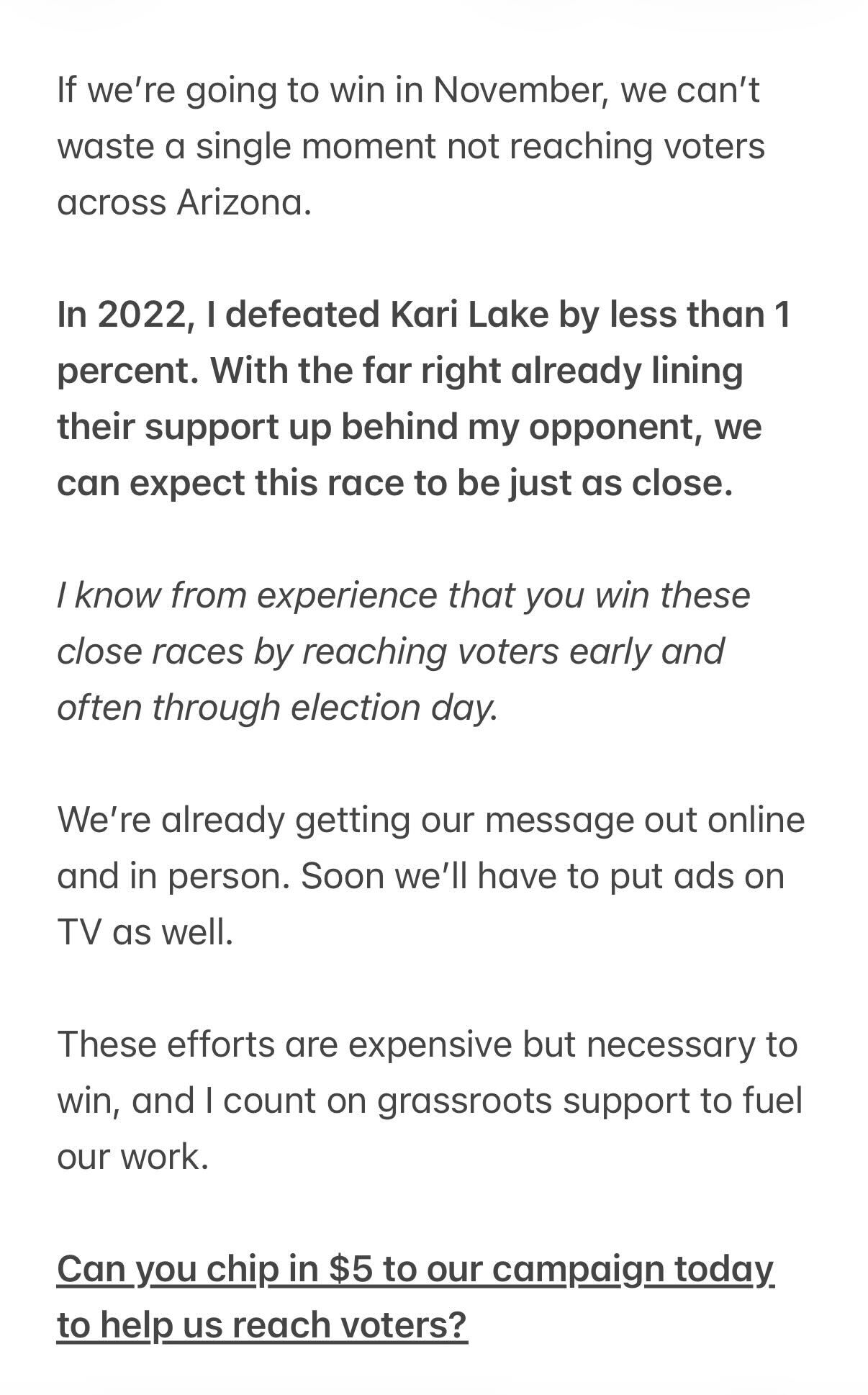 If we’re going to win in November, we can’t waste a single moment not reaching voters across Arizona. In 2022, I defeated Kari Lake by less than 1 percent. With the far right already lining their support up behind my opponent, we can expect this race to be just as close. I know from experience that you win these close races by reaching voters early and often through election day. We’re already getting our message out online and in person. Soon we’ll have to put ads on TV as well. These efforts are expensive but necessary to win, and I count on grassroots support to fuel our work. Can you chip in $5 to our campaign today to help us reach voters?
